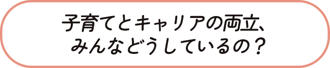 子育てとキャリアの両立、みんなどうしているの？