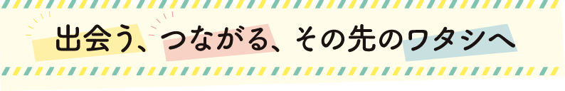 出会う、つながる、その先のワタシへ